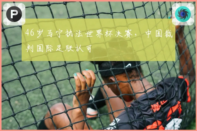 46岁马宁执法世界杯决赛，中国裁判国际足联认可