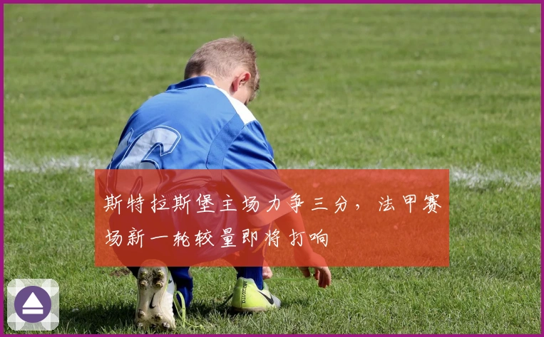 斯特拉斯堡主场力争三分，法甲赛场新一轮较量即将打响