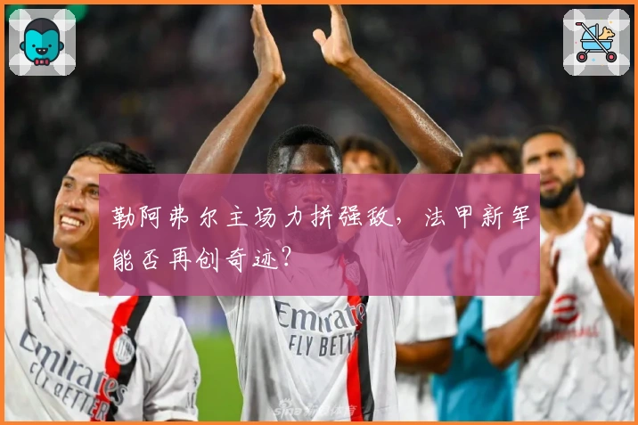 勒阿弗尔主场力拼强敌，法甲新军能否再创奇迹？