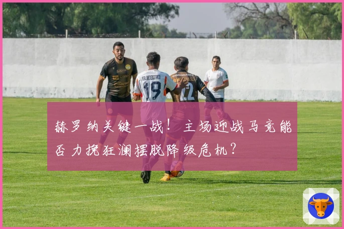 赫罗纳关键一战！主场迎战马竞能否力挽狂澜摆脱降级危机？