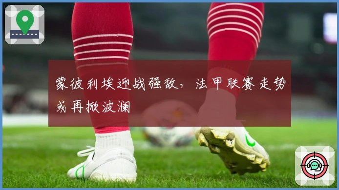 蒙彼利埃迎战强敌，法甲联赛走势或再掀波澜