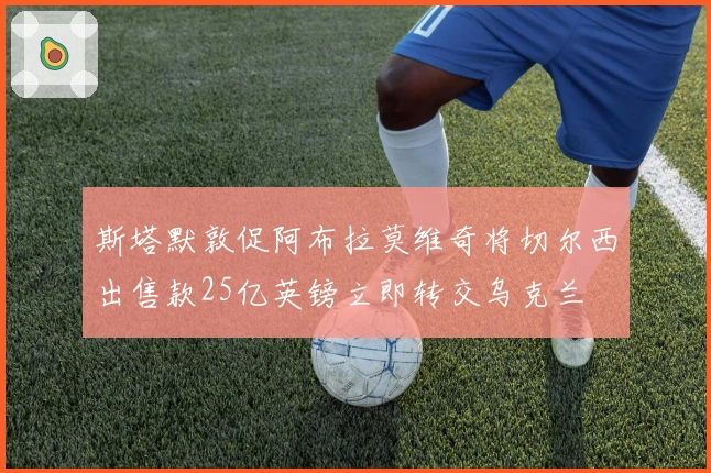 斯塔默敦促阿布拉莫维奇将切尔西出售款25亿英镑立即转交乌克兰