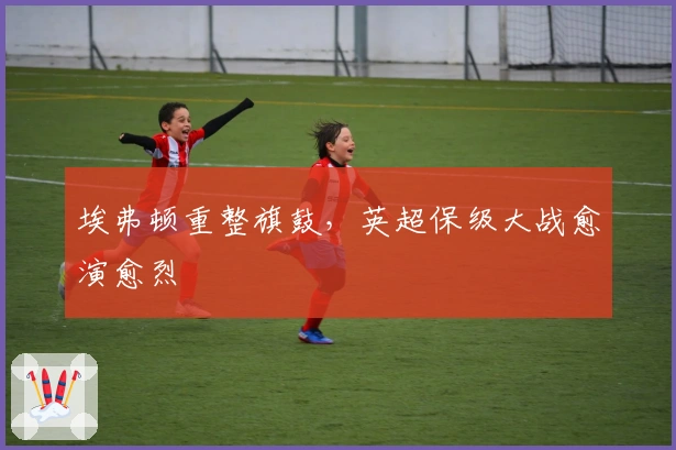 埃弗顿重整旗鼓，英超保级大战愈演愈烈