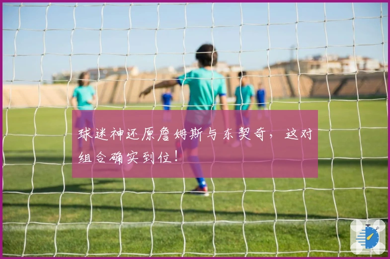 球迷神还原詹姆斯与东契奇，这对组合确实到位！