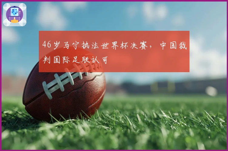 46岁马宁执法世界杯决赛，中国裁判国际足联认可