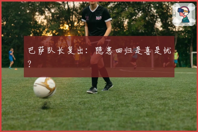巴萨队长复出：隐患回归是喜是忧？