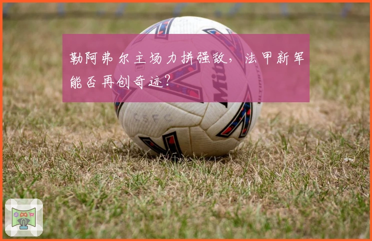 勒阿弗尔主场力拼强敌，法甲新军能否再创奇迹？